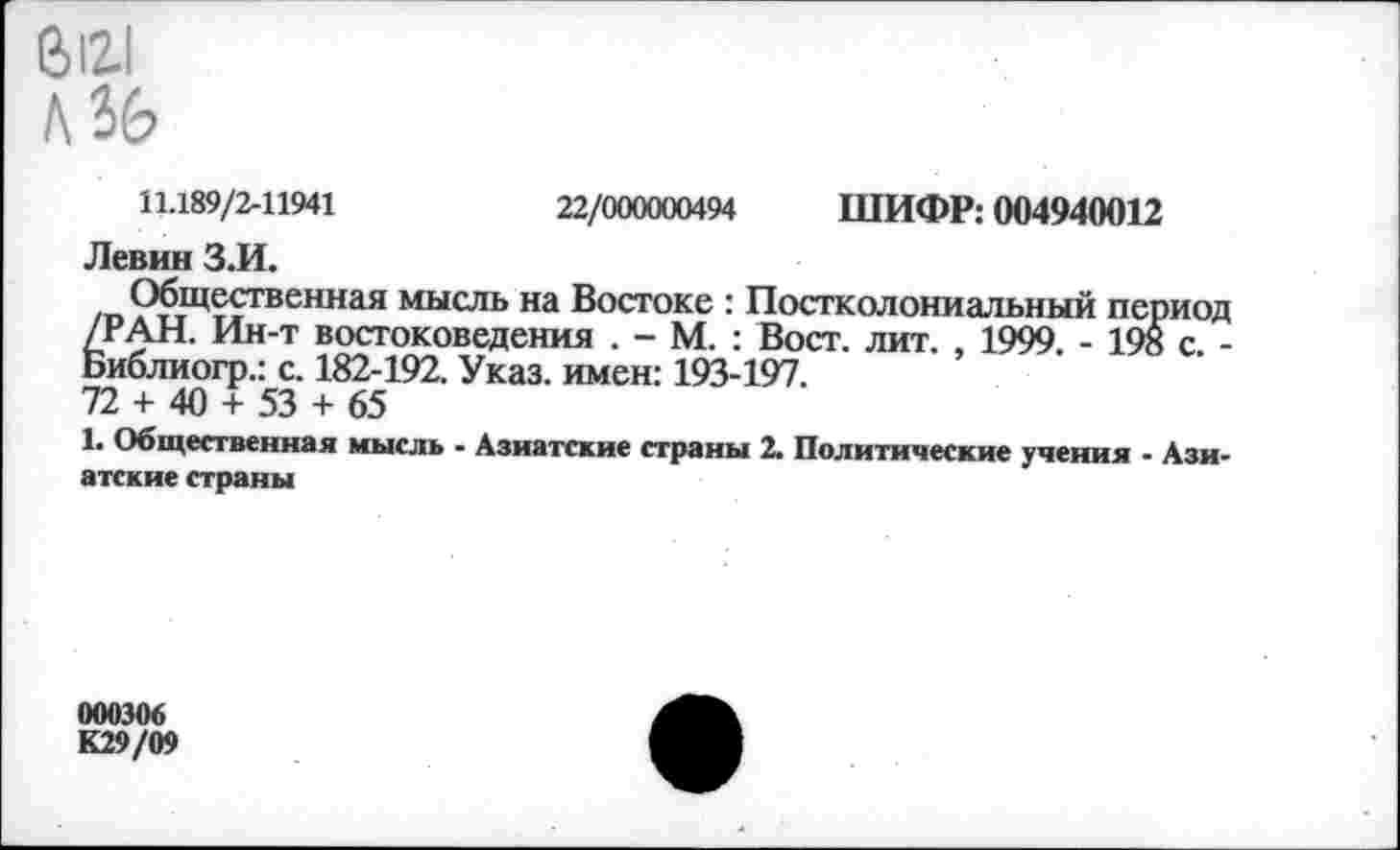 ﻿6121
Л 36
11.189/2-11941	22/000000494 ШИФР: 004940012
Левин З.И.
Общественная мысль на Востоке : Постколониальный период /РАН. Ин-т востоковедения . - М. : Вост. лит. , 1999. - 198 с. -Библиогр.: с. 182-192. Указ, имен: 193-197.
72 + 40 + 53 + 65
1. Общественная мысль - Азиатские страны 2. Политические учения - Азиатские страны
000306
К29/09